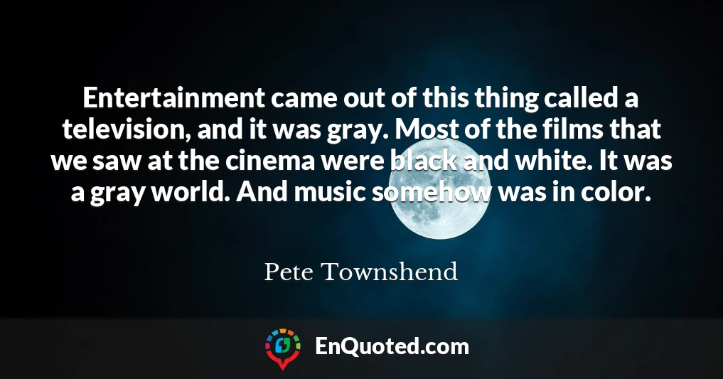 Entertainment came out of this thing called a television, and it was gray. Most of the films that we saw at the cinema were black and white. It was a gray world. And music somehow was in color.