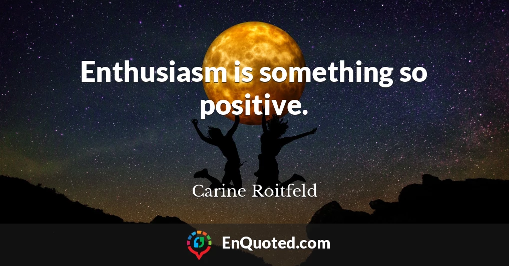 Enthusiasm is something so positive.