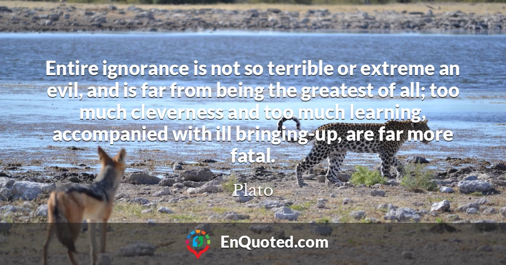 Entire ignorance is not so terrible or extreme an evil, and is far from being the greatest of all; too much cleverness and too much learning, accompanied with ill bringing-up, are far more fatal.