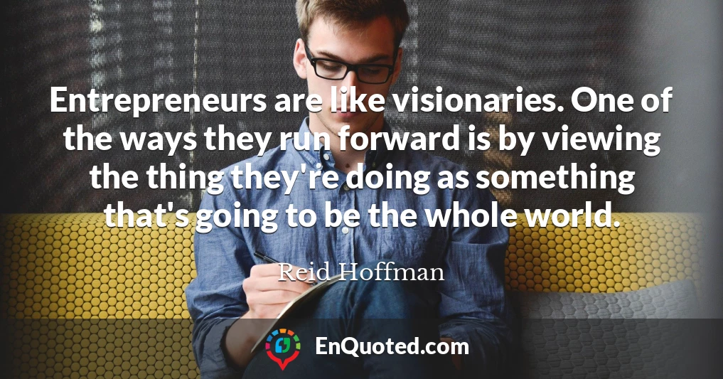 Entrepreneurs are like visionaries. One of the ways they run forward is by viewing the thing they're doing as something that's going to be the whole world.