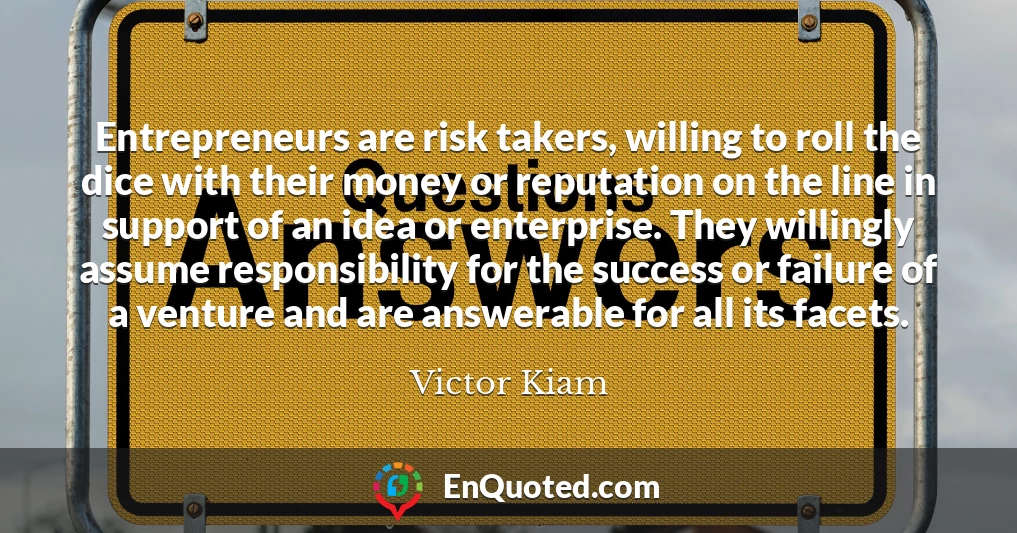 Entrepreneurs are risk takers, willing to roll the dice with their money or reputation on the line in support of an idea or enterprise. They willingly assume responsibility for the success or failure of a venture and are answerable for all its facets.