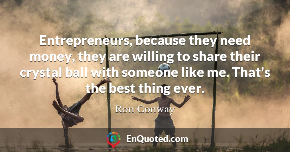 Entrepreneurs, because they need money, they are willing to share their crystal ball with someone like me. That's the best thing ever.
