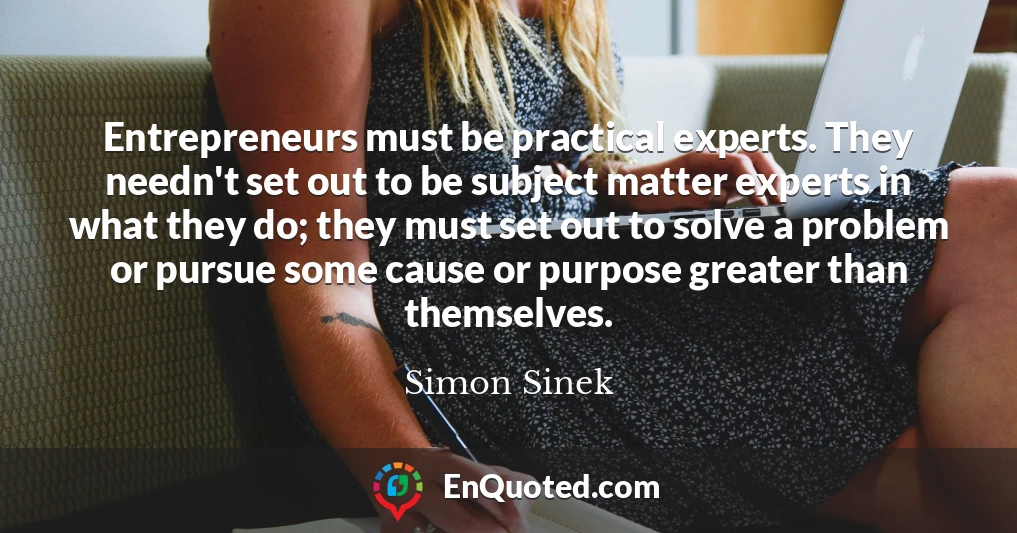 Entrepreneurs must be practical experts. They needn't set out to be subject matter experts in what they do; they must set out to solve a problem or pursue some cause or purpose greater than themselves.