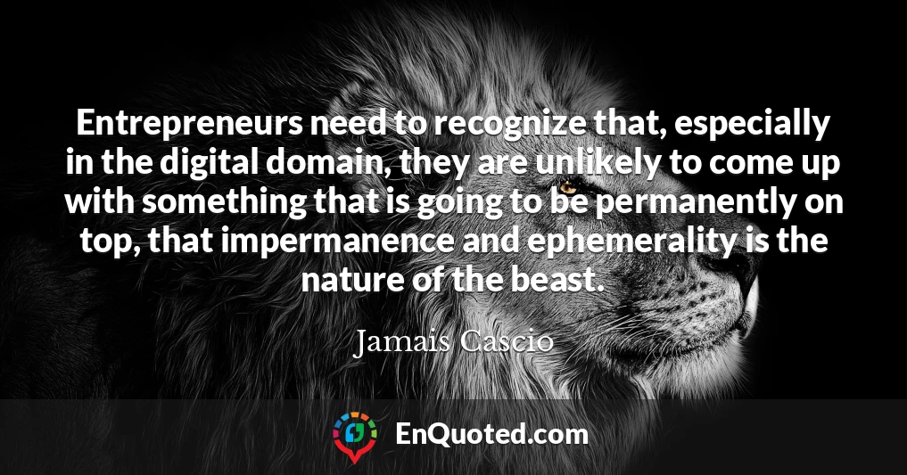 Entrepreneurs need to recognize that, especially in the digital domain, they are unlikely to come up with something that is going to be permanently on top, that impermanence and ephemerality is the nature of the beast.