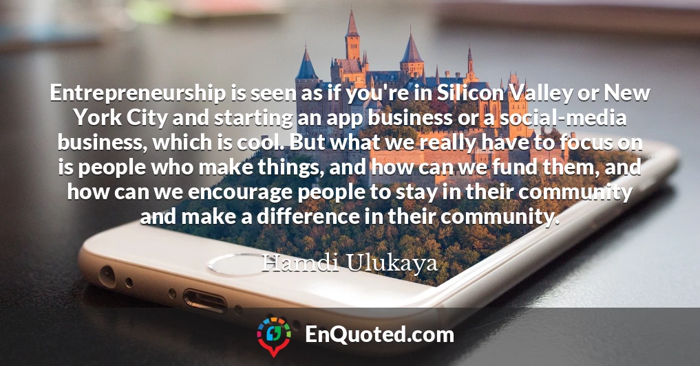 Entrepreneurship is seen as if you're in Silicon Valley or New York City and starting an app business or a social-media business, which is cool. But what we really have to focus on is people who make things, and how can we fund them, and how can we encourage people to stay in their community and make a difference in their community.