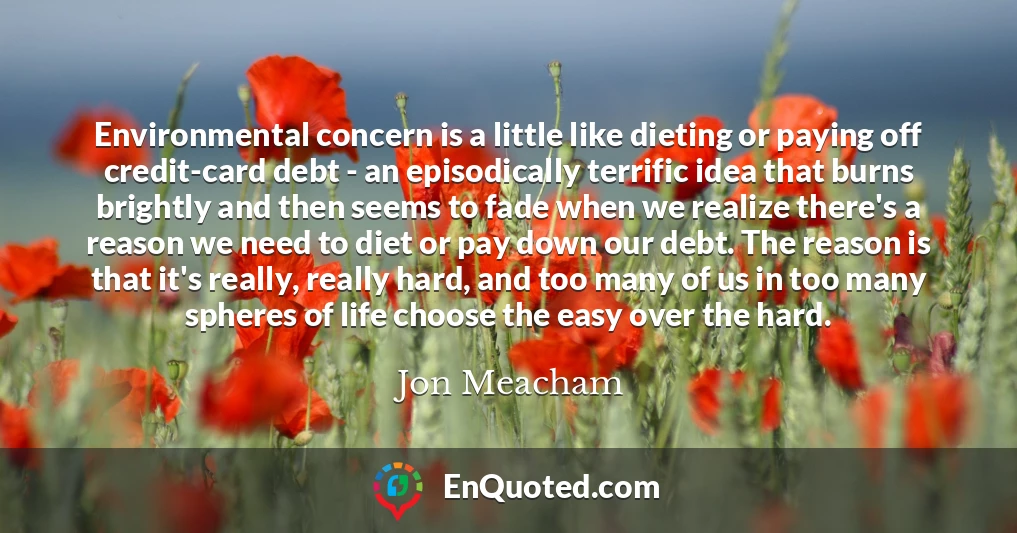 Environmental concern is a little like dieting or paying off credit-card debt - an episodically terrific idea that burns brightly and then seems to fade when we realize there's a reason we need to diet or pay down our debt. The reason is that it's really, really hard, and too many of us in too many spheres of life choose the easy over the hard.