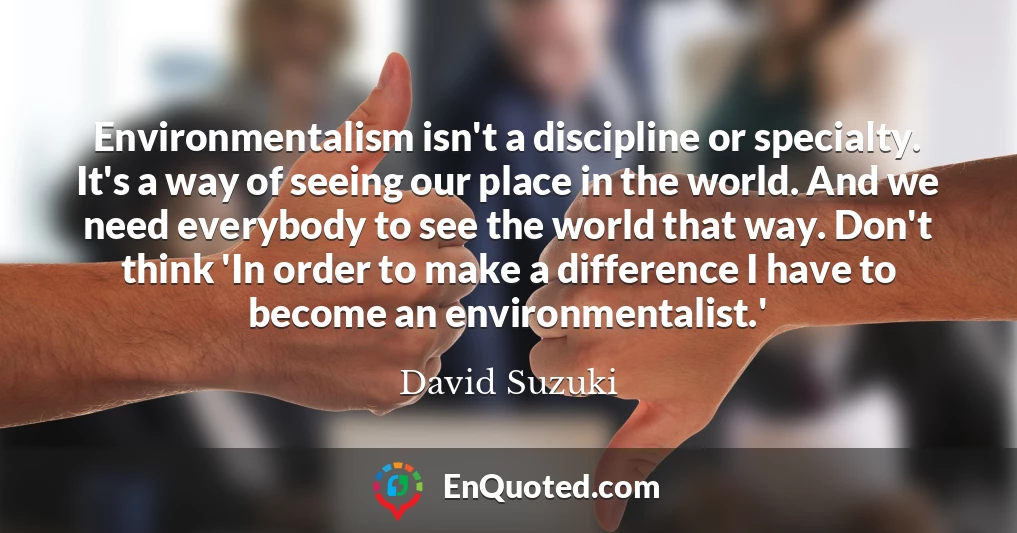 Environmentalism isn't a discipline or specialty. It's a way of seeing our place in the world. And we need everybody to see the world that way. Don't think 'In order to make a difference I have to become an environmentalist.'