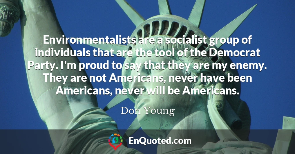 Environmentalists are a socialist group of individuals that are the tool of the Democrat Party. I'm proud to say that they are my enemy. They are not Americans, never have been Americans, never will be Americans.