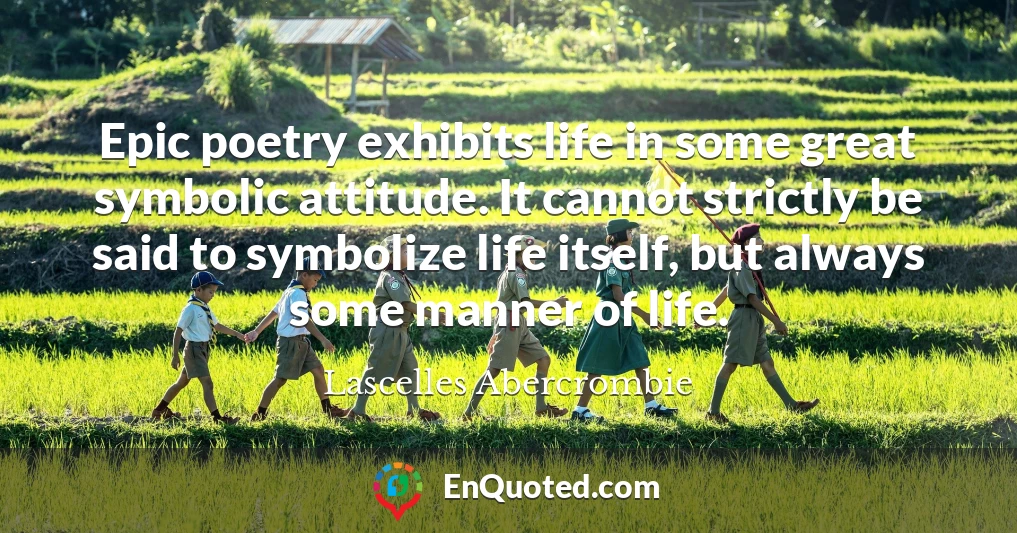 Epic poetry exhibits life in some great symbolic attitude. It cannot strictly be said to symbolize life itself, but always some manner of life.