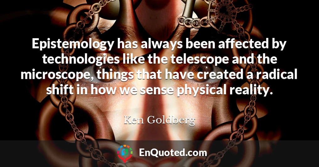 Epistemology has always been affected by technologies like the telescope and the microscope, things that have created a radical shift in how we sense physical reality.