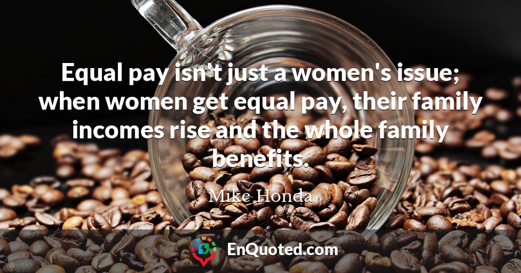 Equal pay isn't just a women's issue; when women get equal pay, their family incomes rise and the whole family benefits.