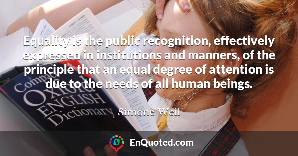 Equality is the public recognition, effectively expressed in institutions and manners, of the principle that an equal degree of attention is due to the needs of all human beings.