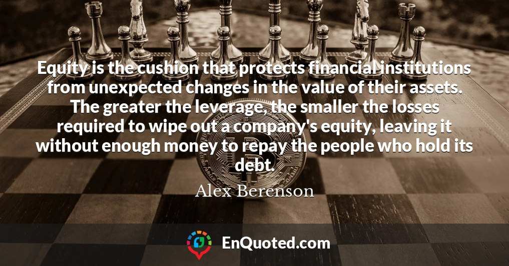 Equity is the cushion that protects financial institutions from unexpected changes in the value of their assets. The greater the leverage, the smaller the losses required to wipe out a company's equity, leaving it without enough money to repay the people who hold its debt.