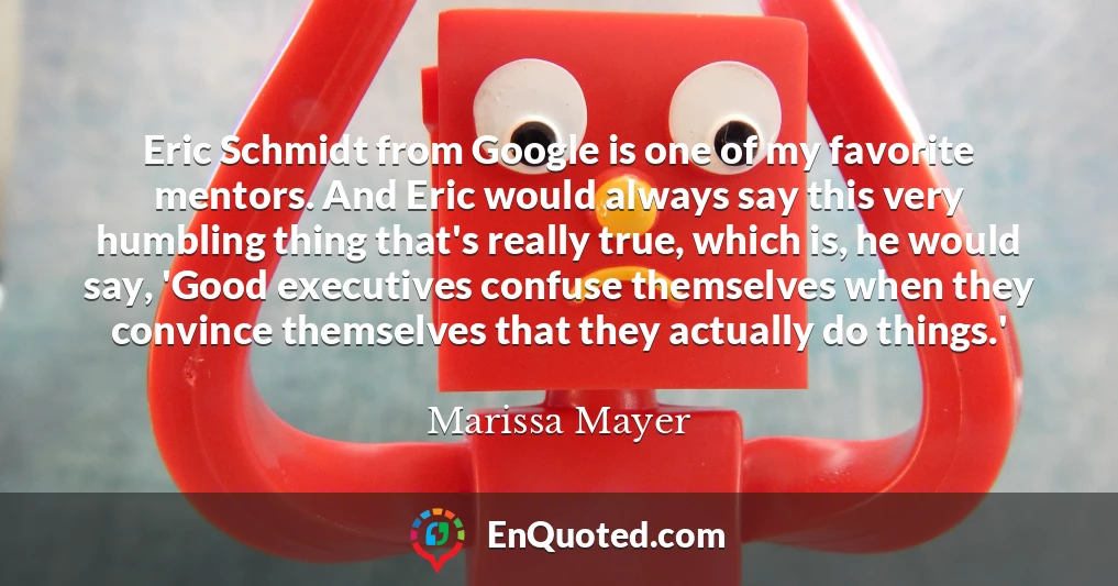 Eric Schmidt from Google is one of my favorite mentors. And Eric would always say this very humbling thing that's really true, which is, he would say, 'Good executives confuse themselves when they convince themselves that they actually do things.'