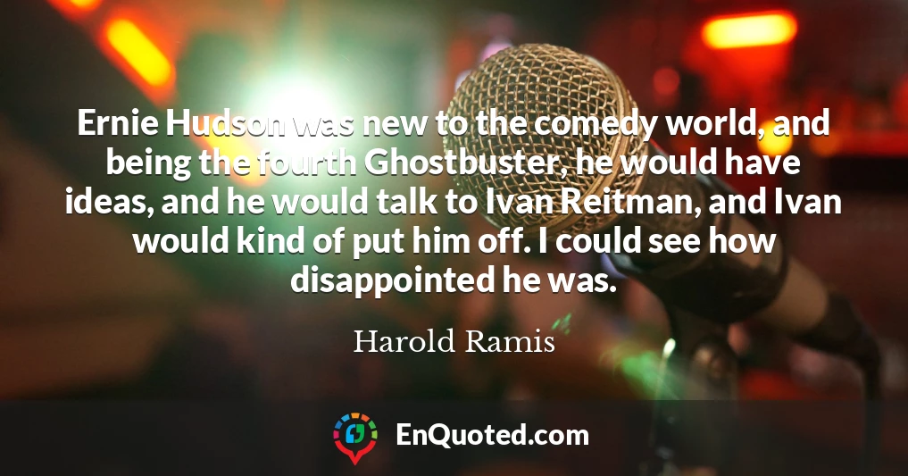 Ernie Hudson was new to the comedy world, and being the fourth Ghostbuster, he would have ideas, and he would talk to Ivan Reitman, and Ivan would kind of put him off. I could see how disappointed he was.