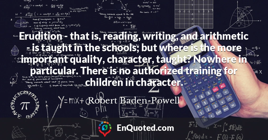 Erudition - that is, reading, writing, and arithmetic - is taught in the schools; but where is the more important quality, character, taught? Nowhere in particular. There is no authorized training for children in character.