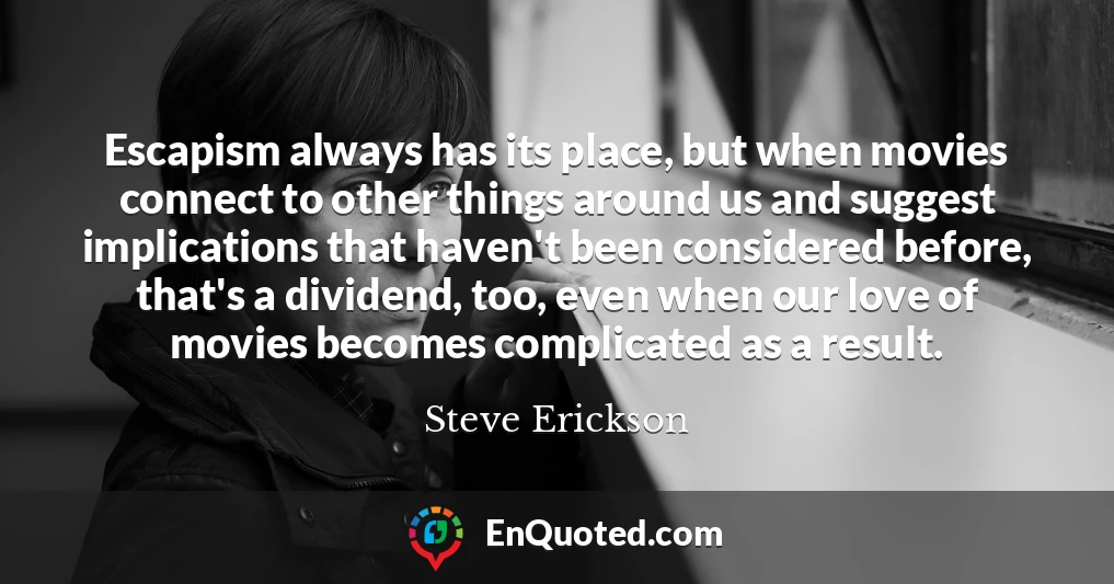 Escapism always has its place, but when movies connect to other things around us and suggest implications that haven't been considered before, that's a dividend, too, even when our love of movies becomes complicated as a result.
