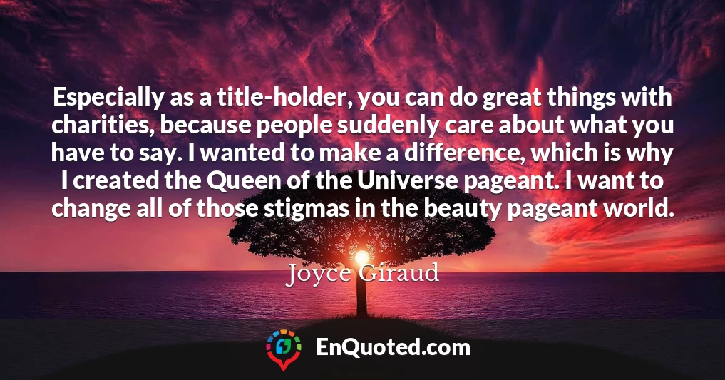 Especially as a title-holder, you can do great things with charities, because people suddenly care about what you have to say. I wanted to make a difference, which is why I created the Queen of the Universe pageant. I want to change all of those stigmas in the beauty pageant world.