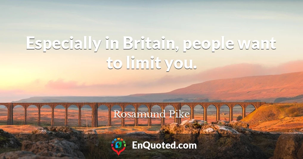 Especially in Britain, people want to limit you.