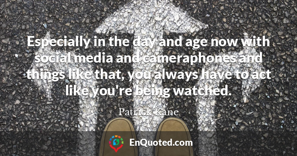 Especially in the day and age now with social media and cameraphones and things like that, you always have to act like you're being watched.