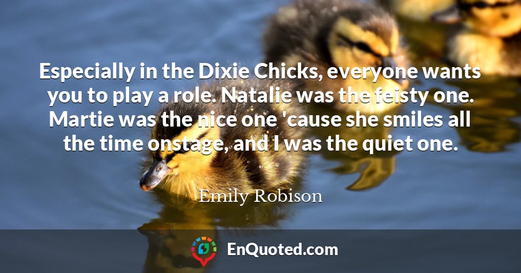 Especially in the Dixie Chicks, everyone wants you to play a role. Natalie was the feisty one. Martie was the nice one 'cause she smiles all the time onstage, and I was the quiet one.
