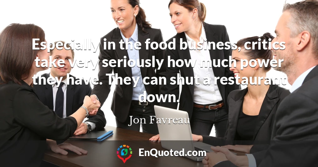 Especially in the food business, critics take very seriously how much power they have. They can shut a restaurant down.