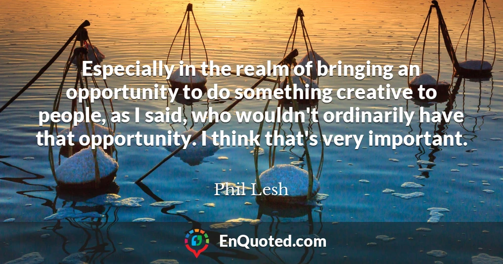 Especially in the realm of bringing an opportunity to do something creative to people, as I said, who wouldn't ordinarily have that opportunity. I think that's very important.