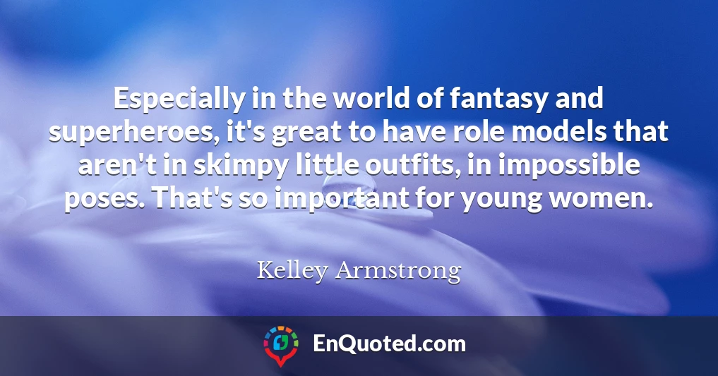 Especially in the world of fantasy and superheroes, it's great to have role models that aren't in skimpy little outfits, in impossible poses. That's so important for young women.