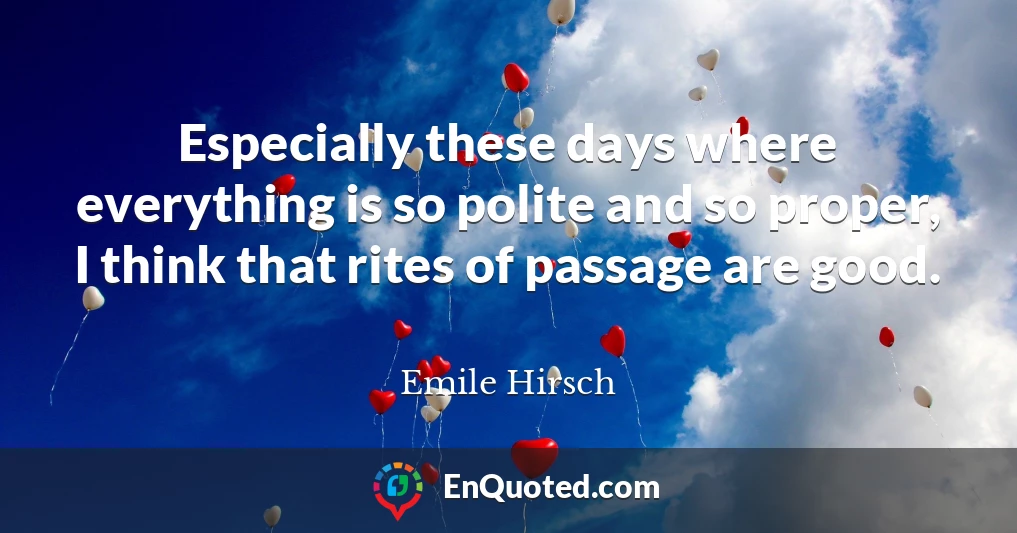 Especially these days where everything is so polite and so proper, I think that rites of passage are good.