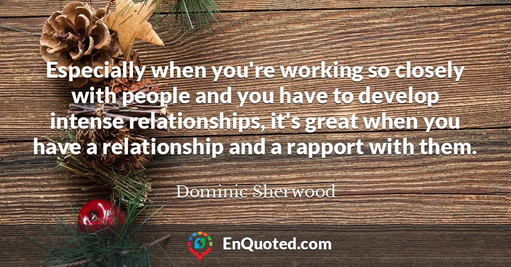Especially when you're working so closely with people and you have to develop intense relationships, it's great when you have a relationship and a rapport with them.