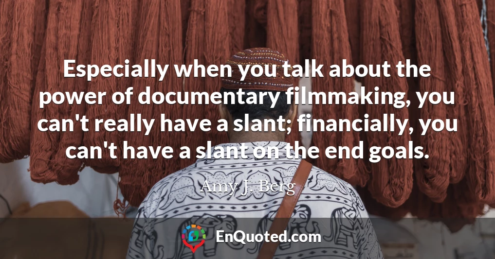 Especially when you talk about the power of documentary filmmaking, you can't really have a slant; financially, you can't have a slant on the end goals.