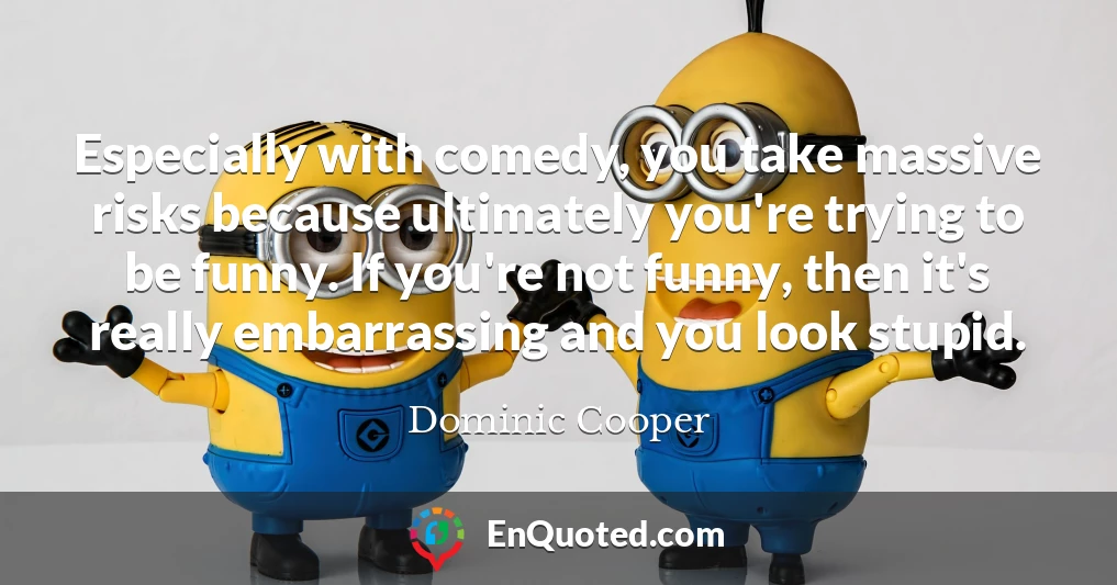 Especially with comedy, you take massive risks because ultimately you're trying to be funny. If you're not funny, then it's really embarrassing and you look stupid.
