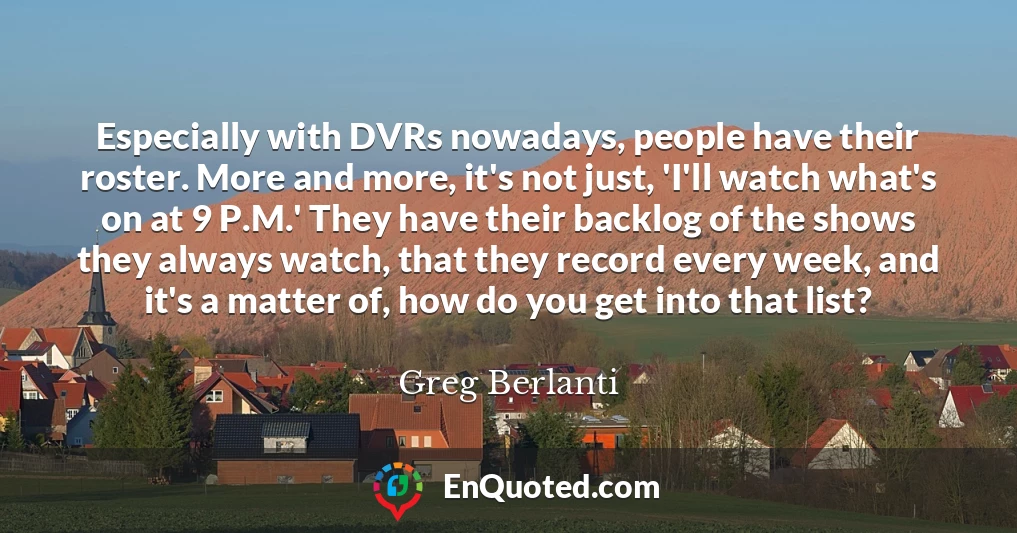 Especially with DVRs nowadays, people have their roster. More and more, it's not just, 'I'll watch what's on at 9 P.M.' They have their backlog of the shows they always watch, that they record every week, and it's a matter of, how do you get into that list?
