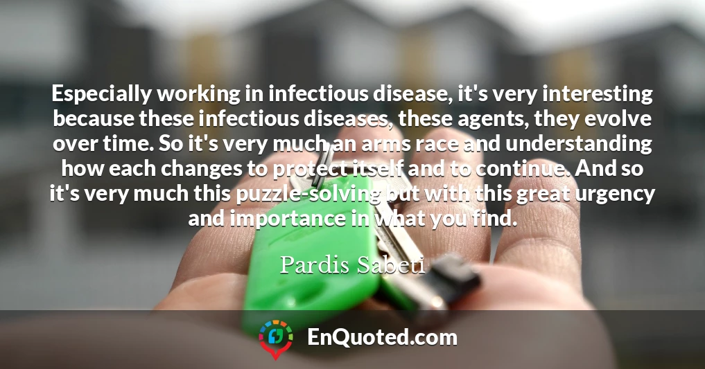 Especially working in infectious disease, it's very interesting because these infectious diseases, these agents, they evolve over time. So it's very much an arms race and understanding how each changes to protect itself and to continue. And so it's very much this puzzle-solving but with this great urgency and importance in what you find.