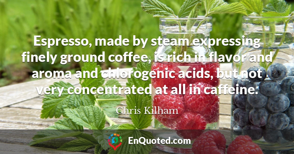 Espresso, made by steam expressing finely ground coffee, is rich in flavor and aroma and chlorogenic acids, but not very concentrated at all in caffeine.