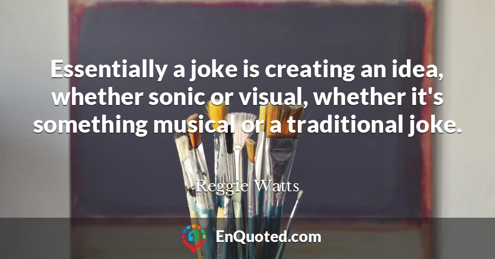Essentially a joke is creating an idea, whether sonic or visual, whether it's something musical or a traditional joke.
