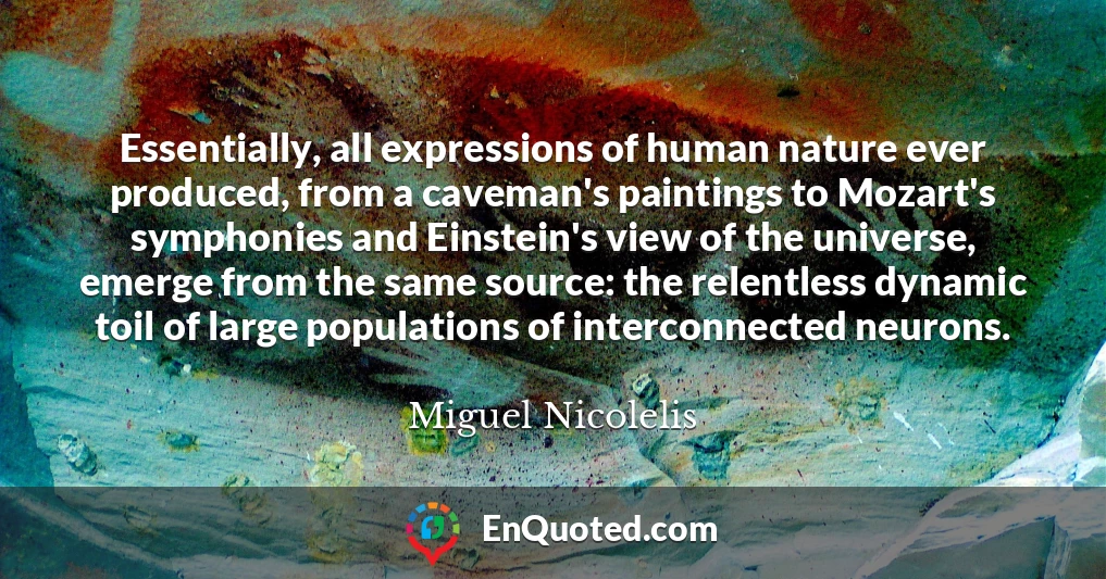 Essentially, all expressions of human nature ever produced, from a caveman's paintings to Mozart's symphonies and Einstein's view of the universe, emerge from the same source: the relentless dynamic toil of large populations of interconnected neurons.