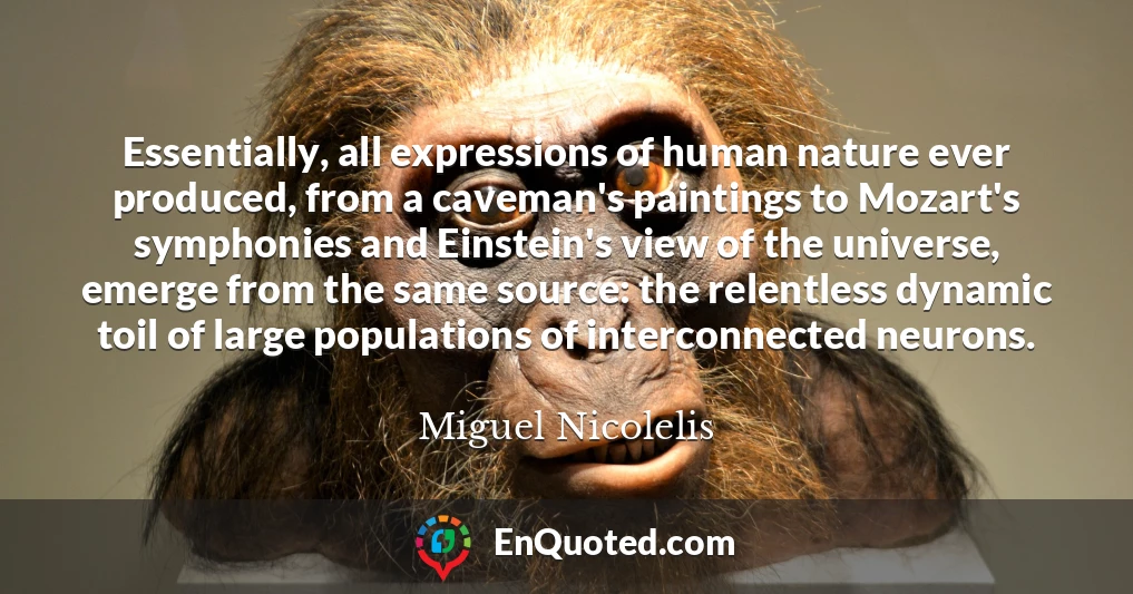 Essentially, all expressions of human nature ever produced, from a caveman's paintings to Mozart's symphonies and Einstein's view of the universe, emerge from the same source: the relentless dynamic toil of large populations of interconnected neurons.