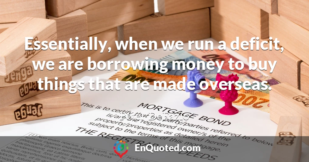 Essentially, when we run a deficit, we are borrowing money to buy things that are made overseas.