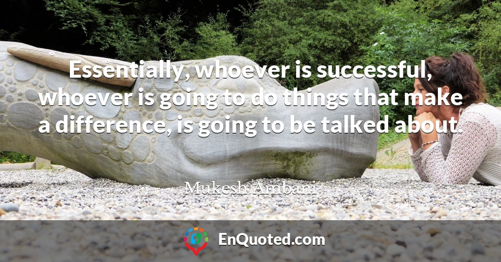 Essentially, whoever is successful, whoever is going to do things that make a difference, is going to be talked about.