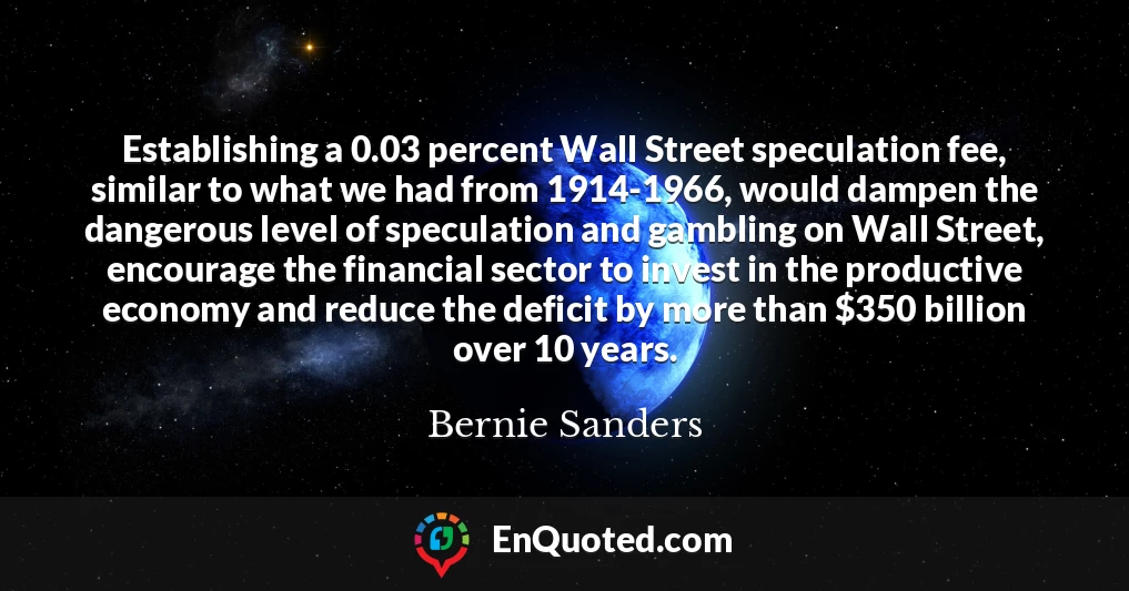 Establishing a 0.03 percent Wall Street speculation fee, similar to what we had from 1914-1966, would dampen the dangerous level of speculation and gambling on Wall Street, encourage the financial sector to invest in the productive economy and reduce the deficit by more than $350 billion over 10 years.