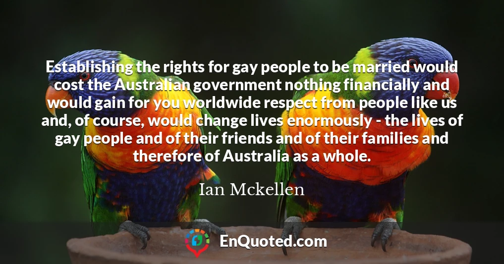 Establishing the rights for gay people to be married would cost the Australian government nothing financially and would gain for you worldwide respect from people like us and, of course, would change lives enormously - the lives of gay people and of their friends and of their families and therefore of Australia as a whole.