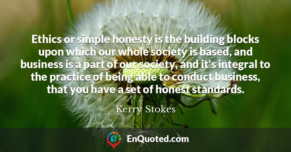 Ethics or simple honesty is the building blocks upon which our whole society is based, and business is a part of our society, and it's integral to the practice of being able to conduct business, that you have a set of honest standards.