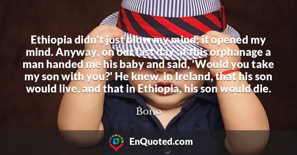 Ethiopia didn't just blow my mind; it opened my mind. Anyway, on our last day at this orphanage a man handed me his baby and said, 'Would you take my son with you?' He knew, in Ireland, that his son would live, and that in Ethiopia, his son would die.