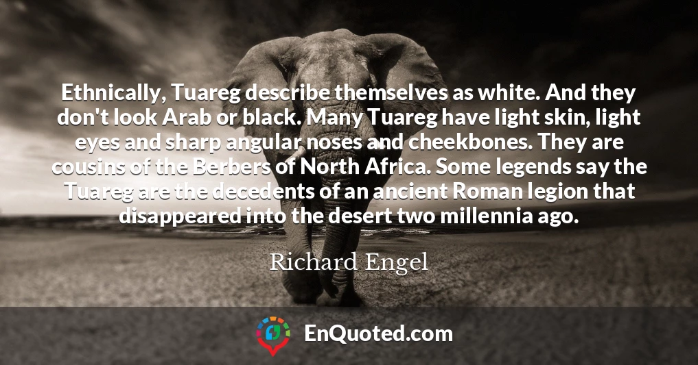Ethnically, Tuareg describe themselves as white. And they don't look Arab or black. Many Tuareg have light skin, light eyes and sharp angular noses and cheekbones. They are cousins of the Berbers of North Africa. Some legends say the Tuareg are the decedents of an ancient Roman legion that disappeared into the desert two millennia ago.