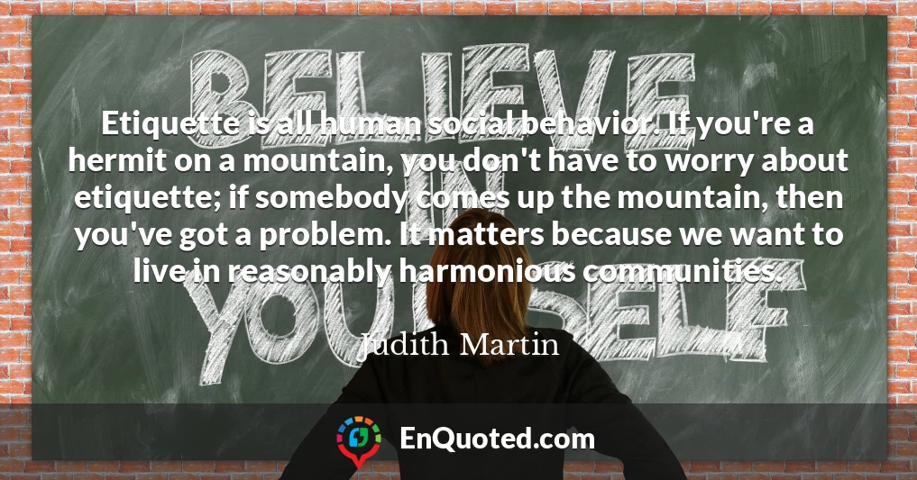 Etiquette is all human social behavior. If you're a hermit on a mountain, you don't have to worry about etiquette; if somebody comes up the mountain, then you've got a problem. It matters because we want to live in reasonably harmonious communities.