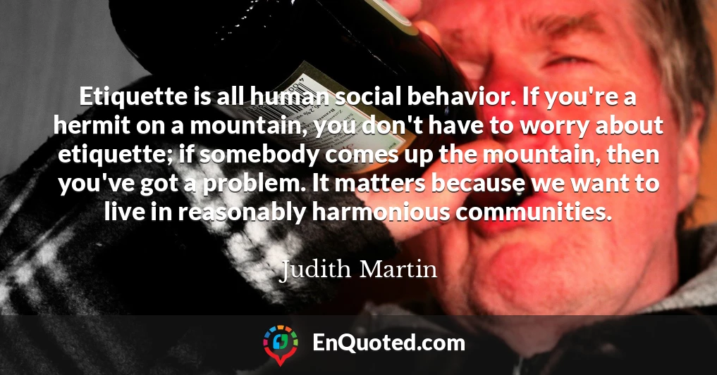 Etiquette is all human social behavior. If you're a hermit on a mountain, you don't have to worry about etiquette; if somebody comes up the mountain, then you've got a problem. It matters because we want to live in reasonably harmonious communities.