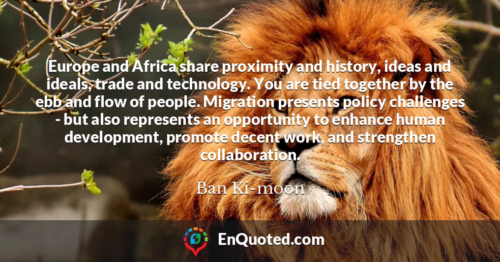 Europe and Africa share proximity and history, ideas and ideals, trade and technology. You are tied together by the ebb and flow of people. Migration presents policy challenges - but also represents an opportunity to enhance human development, promote decent work, and strengthen collaboration.