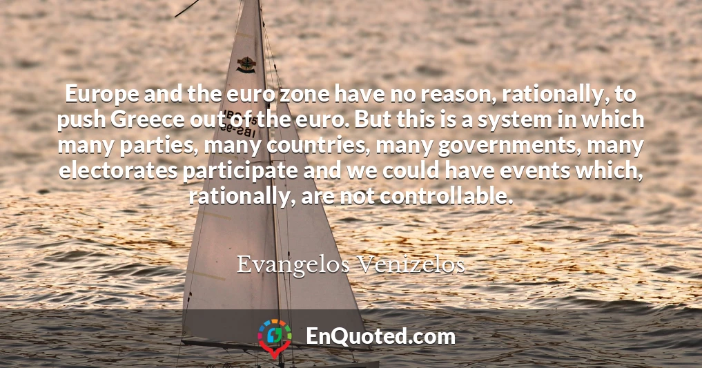 Europe and the euro zone have no reason, rationally, to push Greece out of the euro. But this is a system in which many parties, many countries, many governments, many electorates participate and we could have events which, rationally, are not controllable.