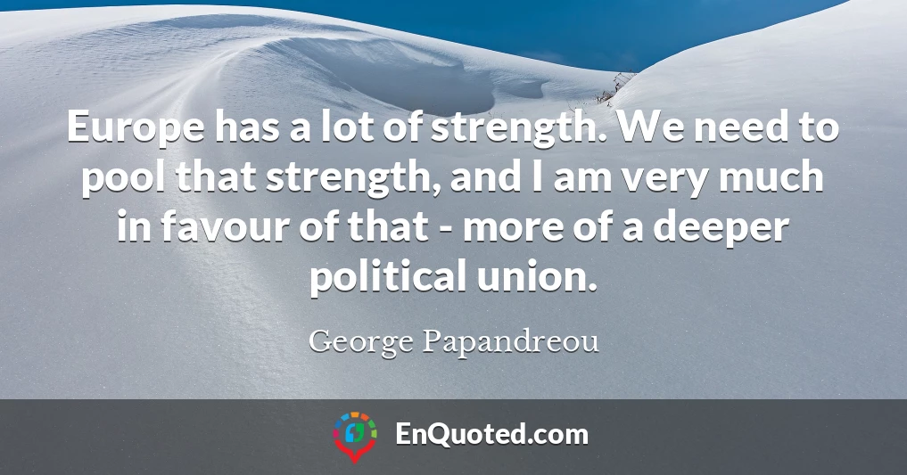 Europe has a lot of strength. We need to pool that strength, and I am very much in favour of that - more of a deeper political union.